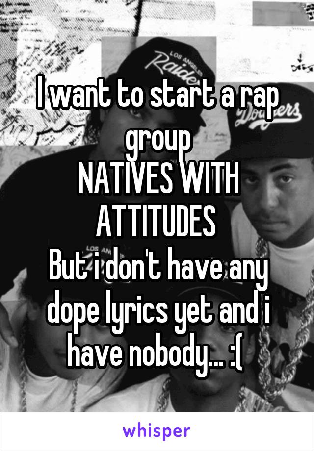 I want to start a rap group
NATIVES WITH ATTITUDES 
But i don't have any dope lyrics yet and i have nobody... :( 