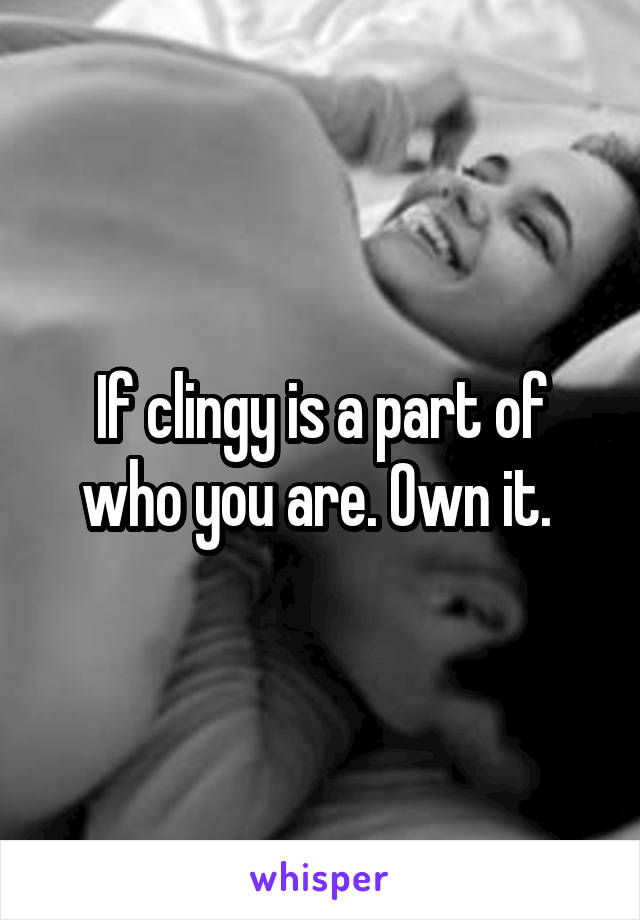 If clingy is a part of who you are. Own it. 