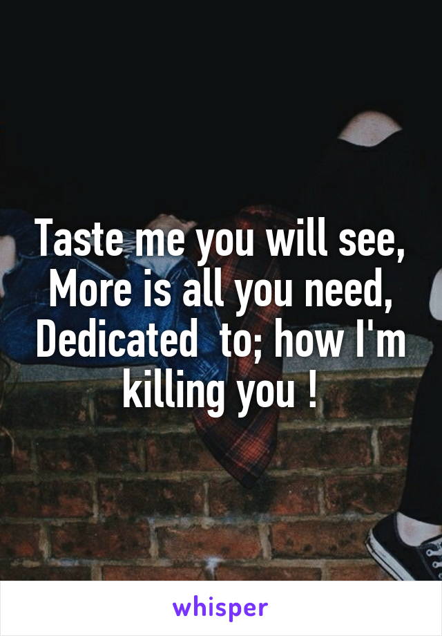 Taste me you will see, More is all you need, Dedicated  to; how I'm killing you !