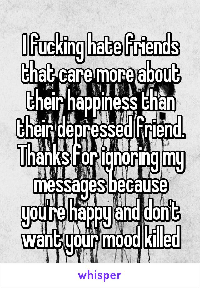 I fucking hate friends that care more about their happiness than their depressed friend. Thanks for ignoring my messages because you're happy and don't want your mood killed