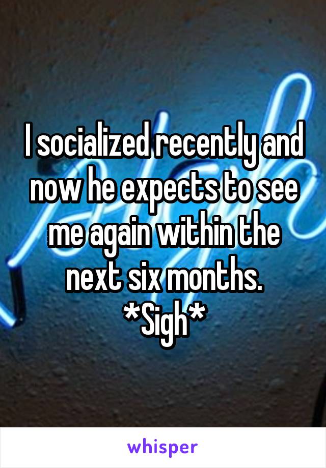 I socialized recently and now he expects to see me again within the next six months. *Sigh*