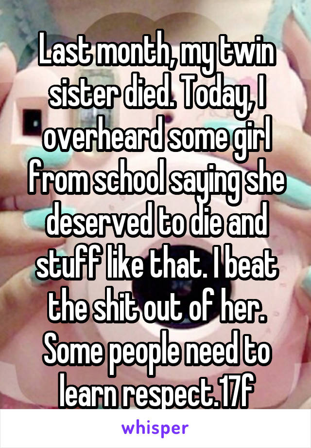 Last month, my twin sister died. Today, I overheard some girl from school saying she deserved to die and stuff like that. I beat the shit out of her. Some people need to learn respect.17f