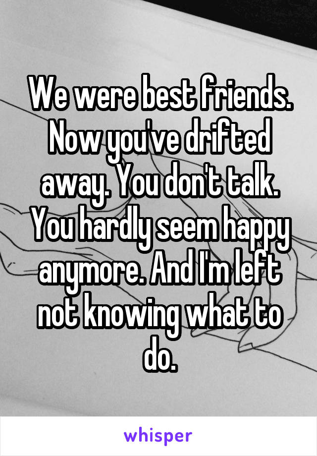 We were best friends. Now you've drifted away. You don't talk. You hardly seem happy anymore. And I'm left not knowing what to do.