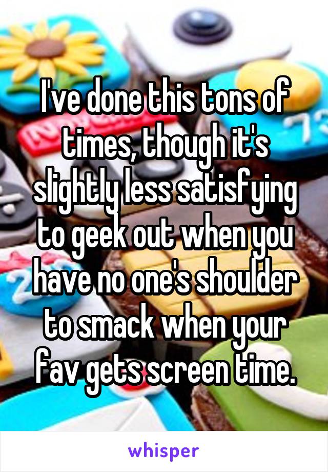 I've done this tons of times, though it's slightly less satisfying to geek out when you have no one's shoulder to smack when your fav gets screen time.