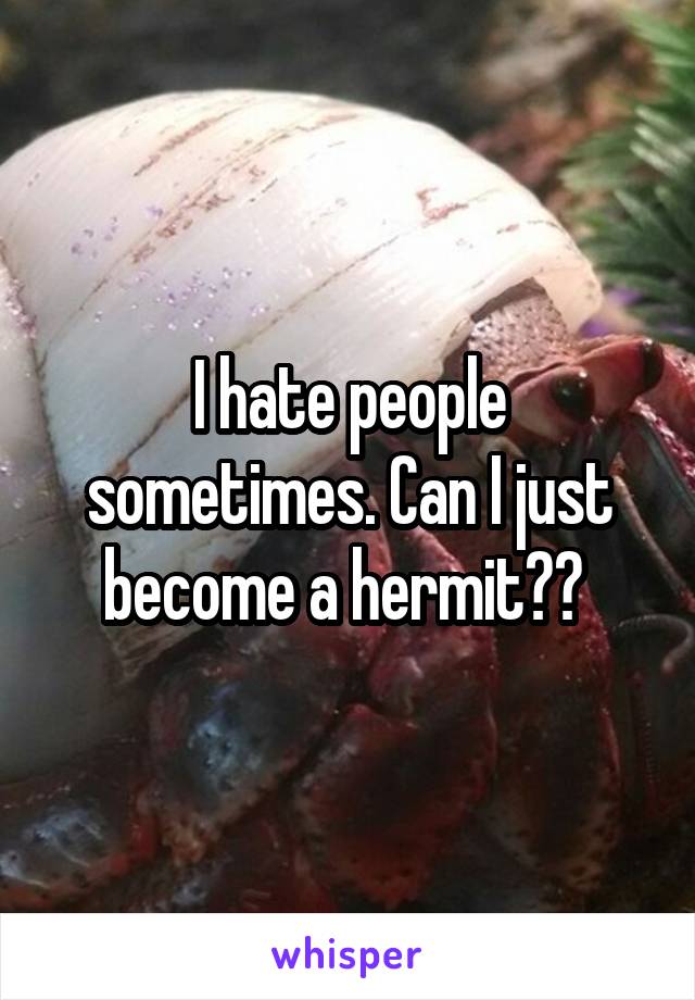 I hate people sometimes. Can I just become a hermit?? 