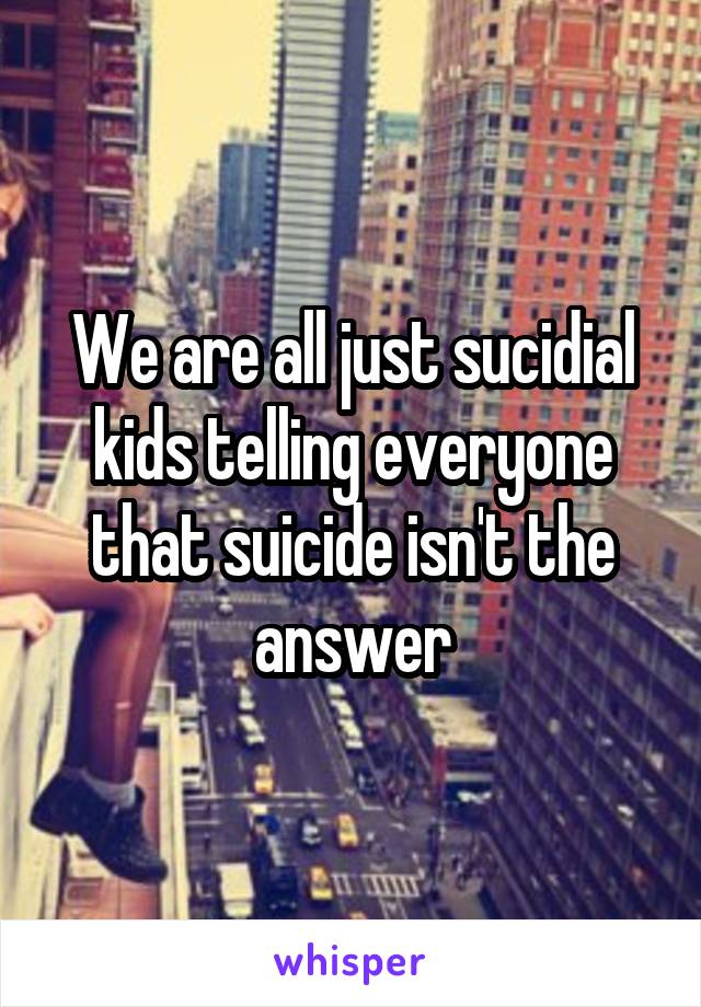 We are all just sucidial kids telling everyone that suicide isn't the answer