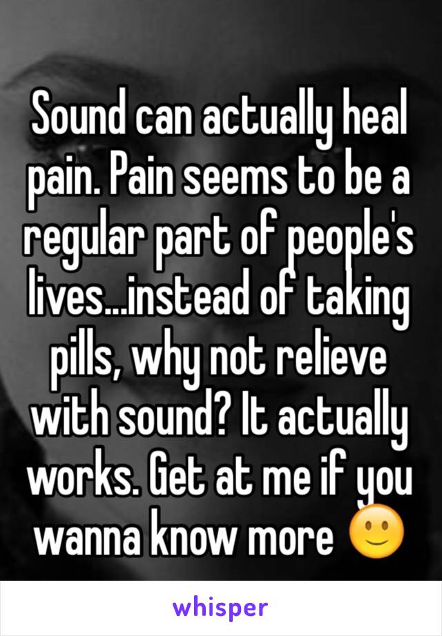 Sound can actually heal pain. Pain seems to be a regular part of people's lives...instead of taking pills, why not relieve with sound? It actually works. Get at me if you wanna know more 🙂