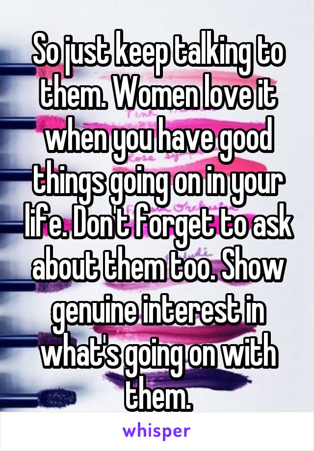 So just keep talking to them. Women love it when you have good things going on in your life. Don't forget to ask about them too. Show genuine interest in what's going on with them.