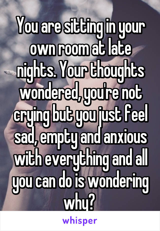 You are sitting in your own room at late nights. Your thoughts wondered, you're not crying but you just feel sad, empty and anxious with everything and all you can do is wondering why? 