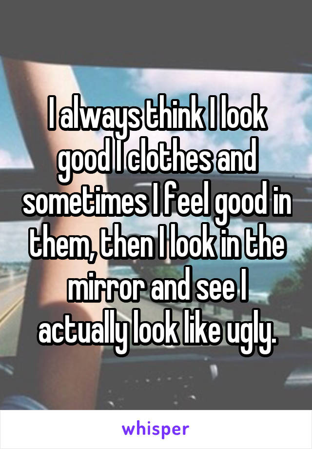 I always think I look good I clothes and sometimes I feel good in them, then I look in the mirror and see I actually look like ugly.