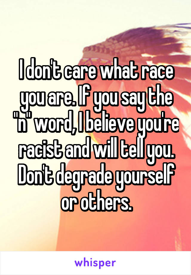 I don't care what race you are. If you say the "n" word, I believe you're racist and will tell you. Don't degrade yourself or others.