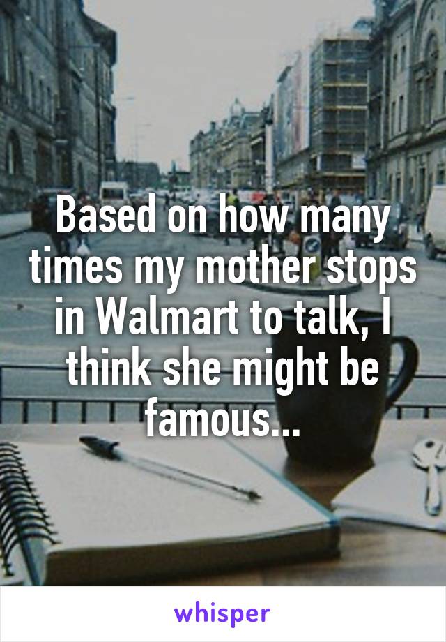 Based on how many times my mother stops in Walmart to talk, I think she might be famous...