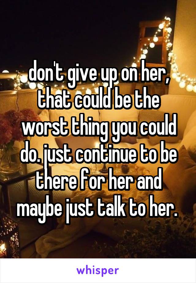 don't give up on her, that could be the worst thing you could do. just continue to be there for her and maybe just talk to her. 