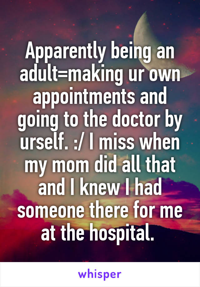 Apparently being an adult=making ur own appointments and going to the doctor by urself. :/ I miss when my mom did all that and I knew I had someone there for me at the hospital. 