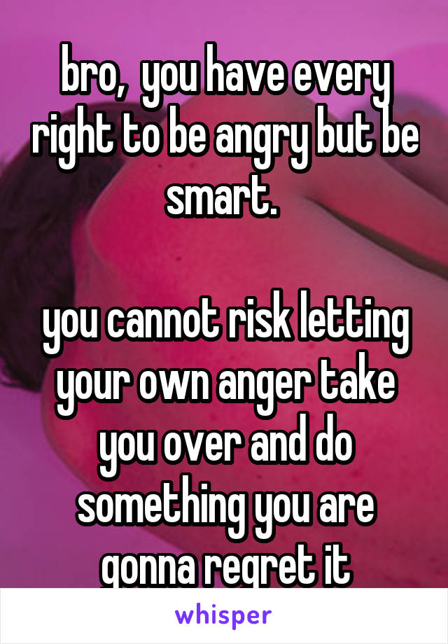 bro,  you have every right to be angry but be smart. 

you cannot risk letting your own anger take you over and do something you are gonna regret it