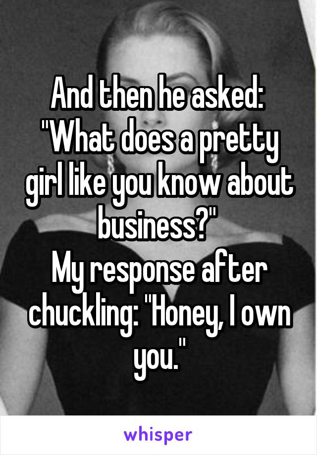 And then he asked: 
"What does a pretty girl like you know about business?" 
My response after chuckling: "Honey, I own you."