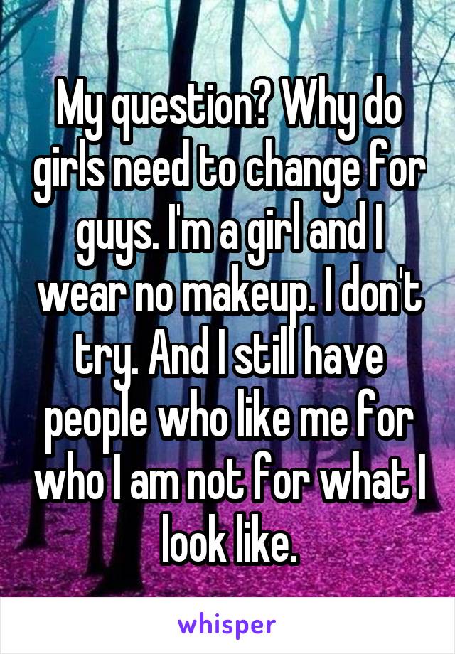 My question? Why do girls need to change for guys. I'm a girl and I wear no makeup. I don't try. And I still have people who like me for who I am not for what I look like.