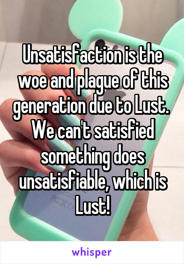 Unsatisfaction is the woe and plague of this generation due to Lust.  We can't satisfied something does unsatisfiable, which is Lust!