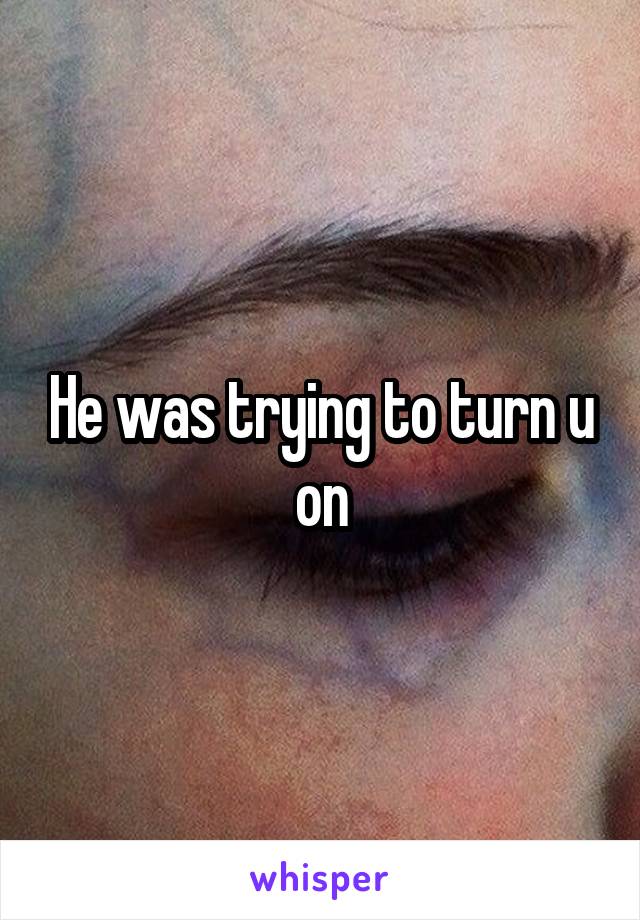 He was trying to turn u on