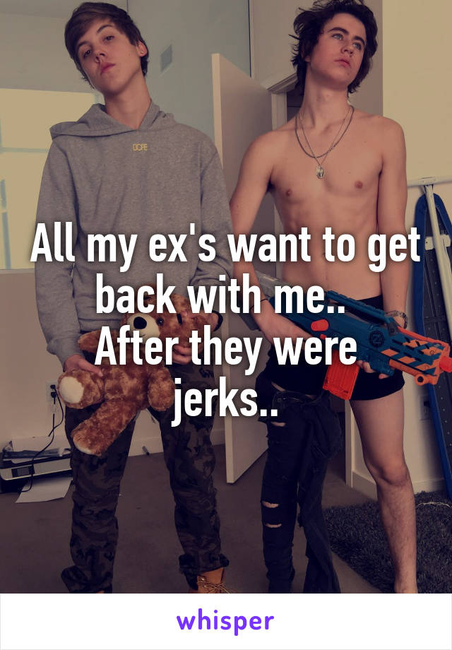 All my ex's want to get back with me.. 
After they were jerks..