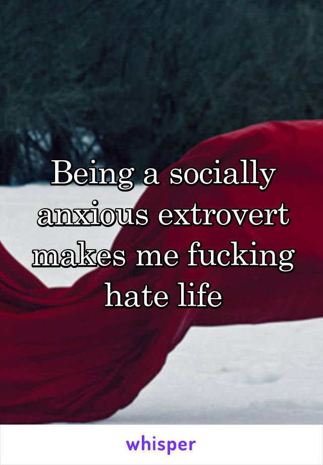 Being a socially anxious extrovert makes me fucking hate life