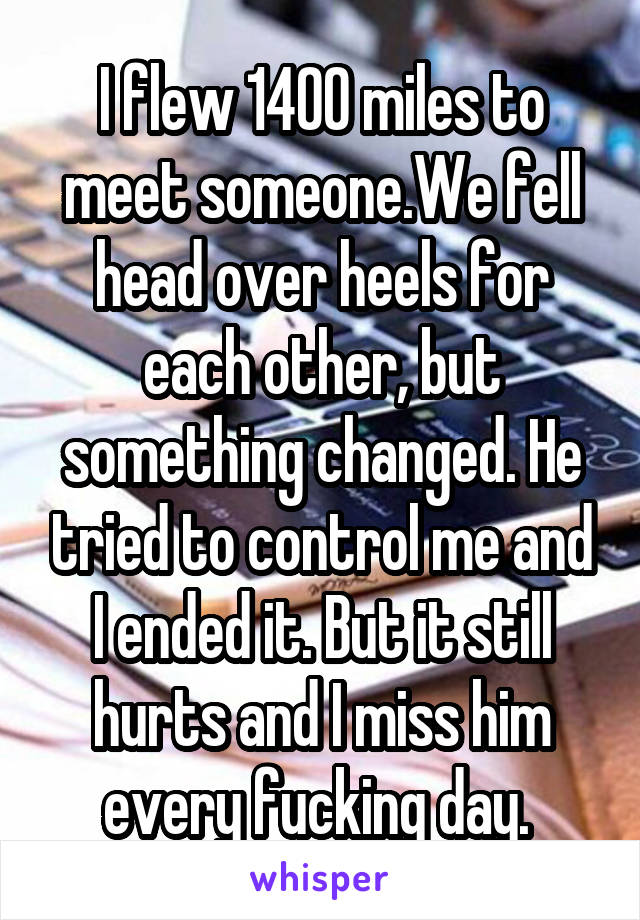 I flew 1400 miles to meet someone.We fell head over heels for each other, but something changed. He tried to control me and I ended it. But it still hurts and I miss him every fucking day. 