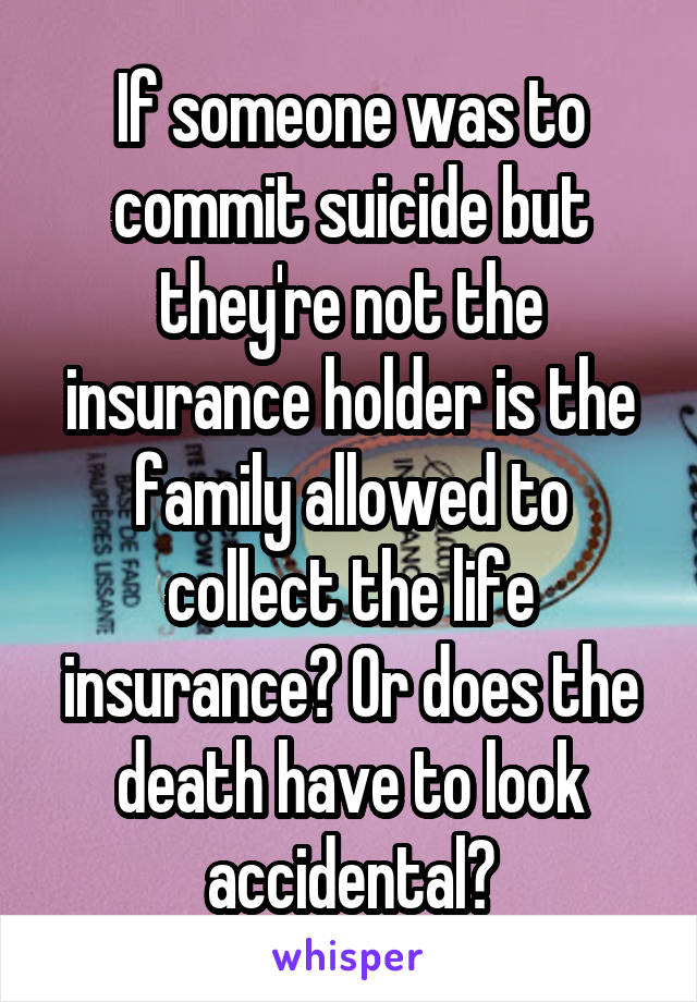 If someone was to commit suicide but they're not the insurance holder is the family allowed to collect the life insurance? Or does the death have to look accidental?