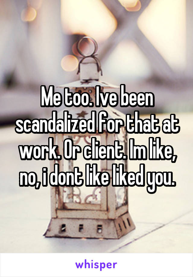 Me too. Ive been scandalized for that at work. Or client. Im like, no, i dont like liked you.