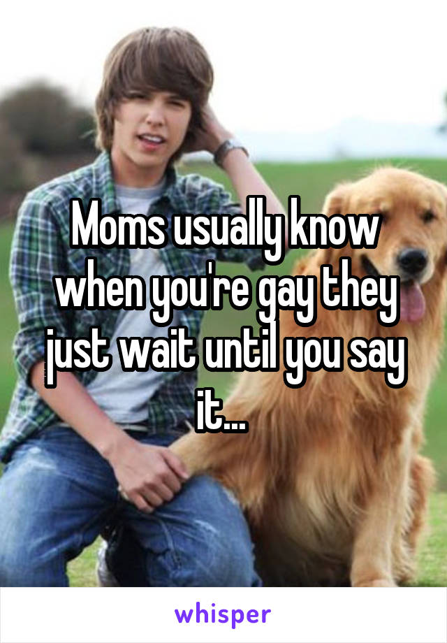 Moms usually know when you're gay they just wait until you say it... 