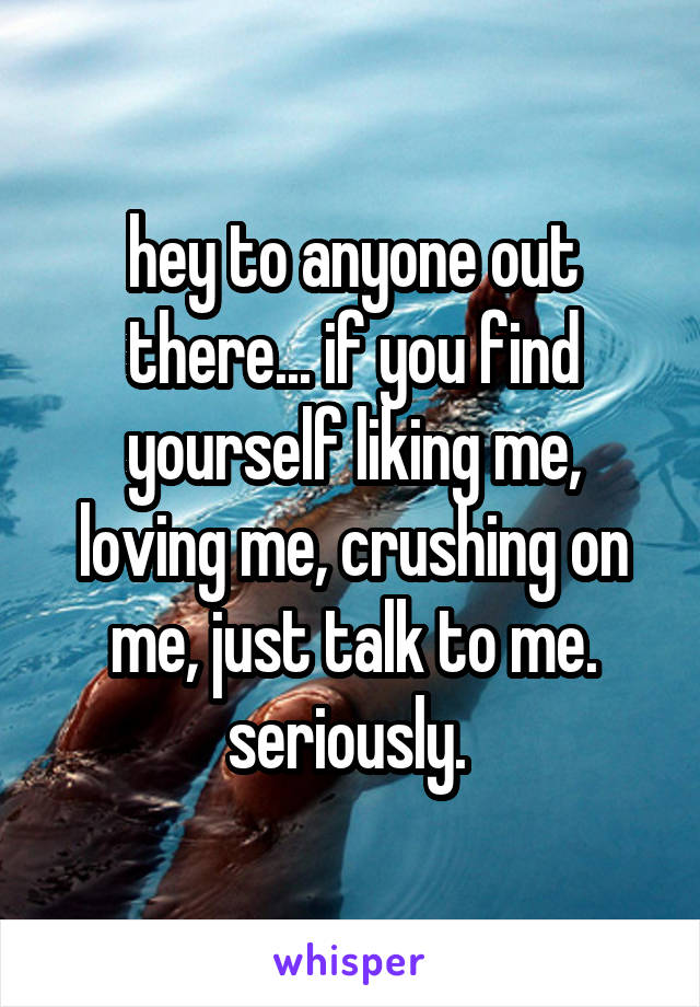 hey to anyone out there... if you find yourself liking me, loving me, crushing on me, just talk to me. seriously. 