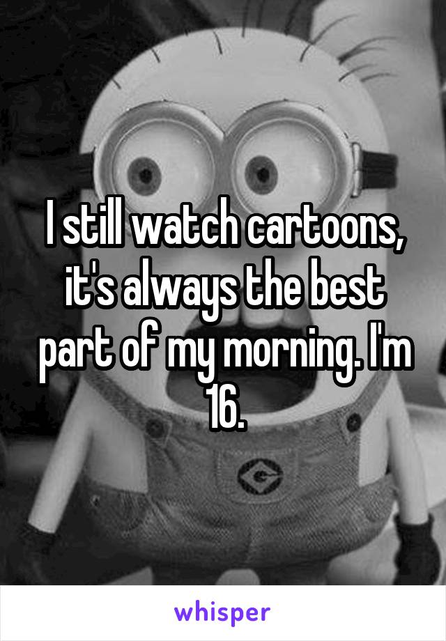 I still watch cartoons, it's always the best part of my morning. I'm 16.