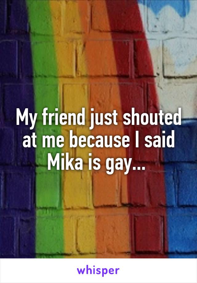 My friend just shouted at me because I said Mika is gay... 