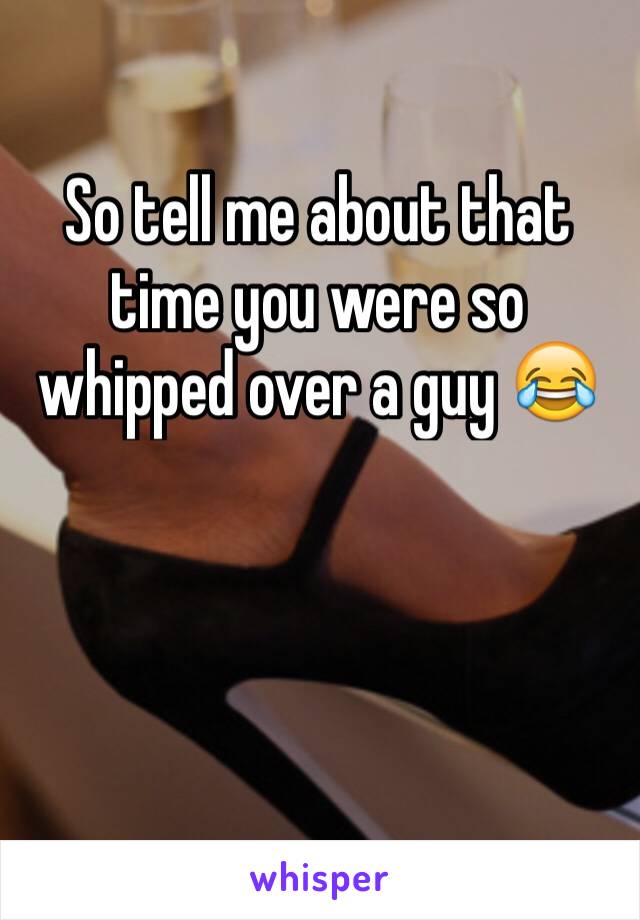 So tell me about that time you were so whipped over a guy 😂