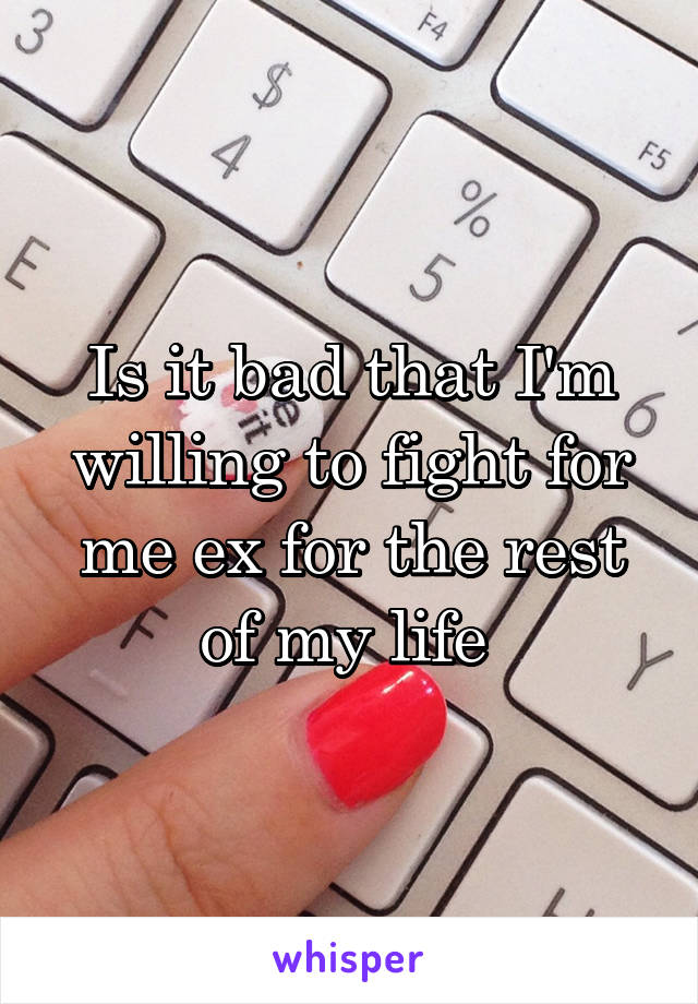 Is it bad that I'm willing to fight for me ex for the rest of my life 