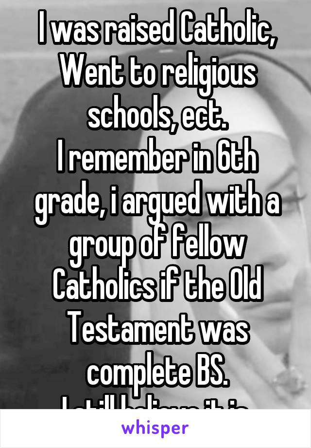 I was raised Catholic,
Went to religious schools, ect.
I remember in 6th grade, i argued with a group of fellow Catholics if the Old Testament was complete BS.
I still believe it is.