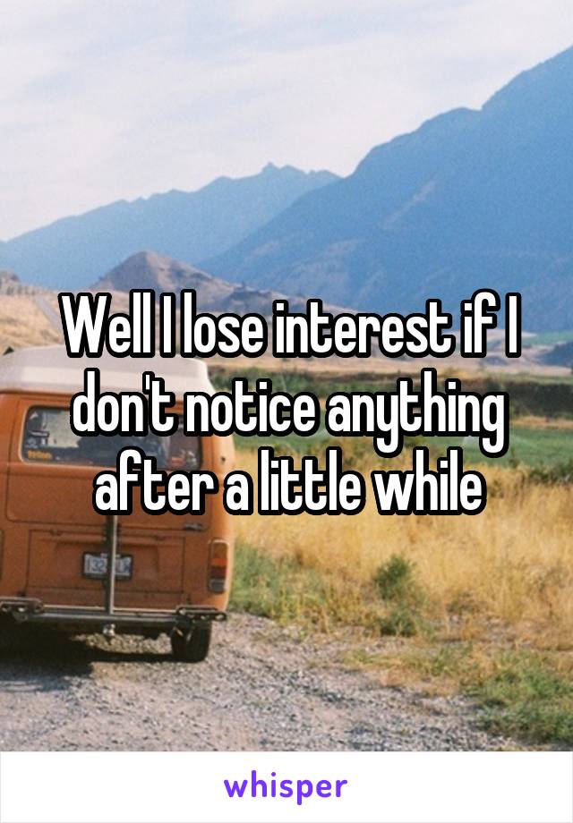 Well I lose interest if I don't notice anything after a little while