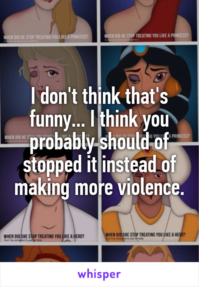 I don't think that's funny... I think you probably should of stopped it instead of making more violence.