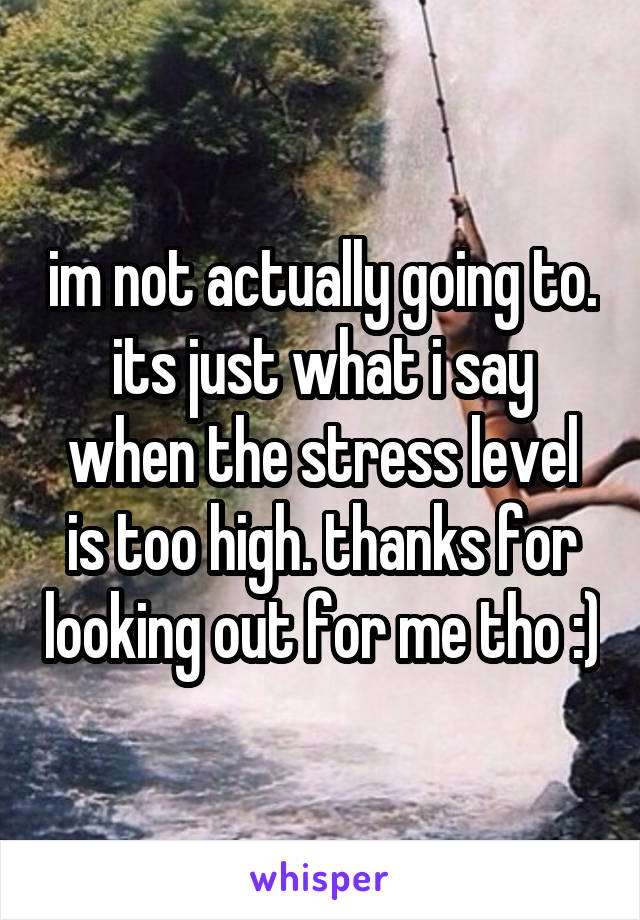 im not actually going to. its just what i say when the stress level is too high. thanks for looking out for me tho :)