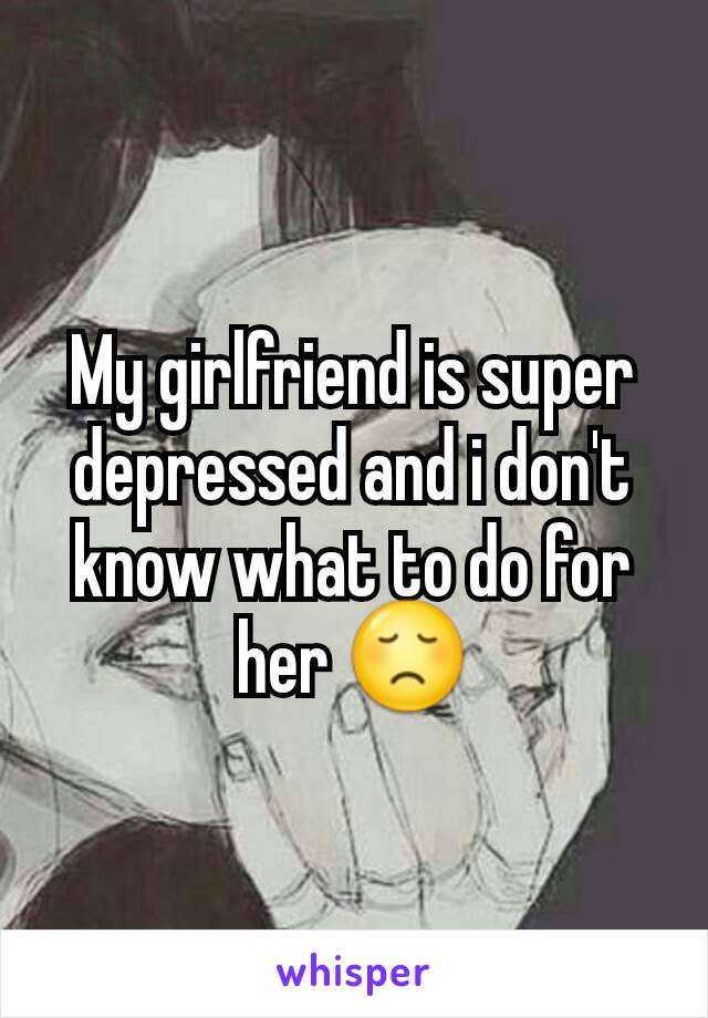 My girlfriend is super depressed and i don't know what to do for her 😞