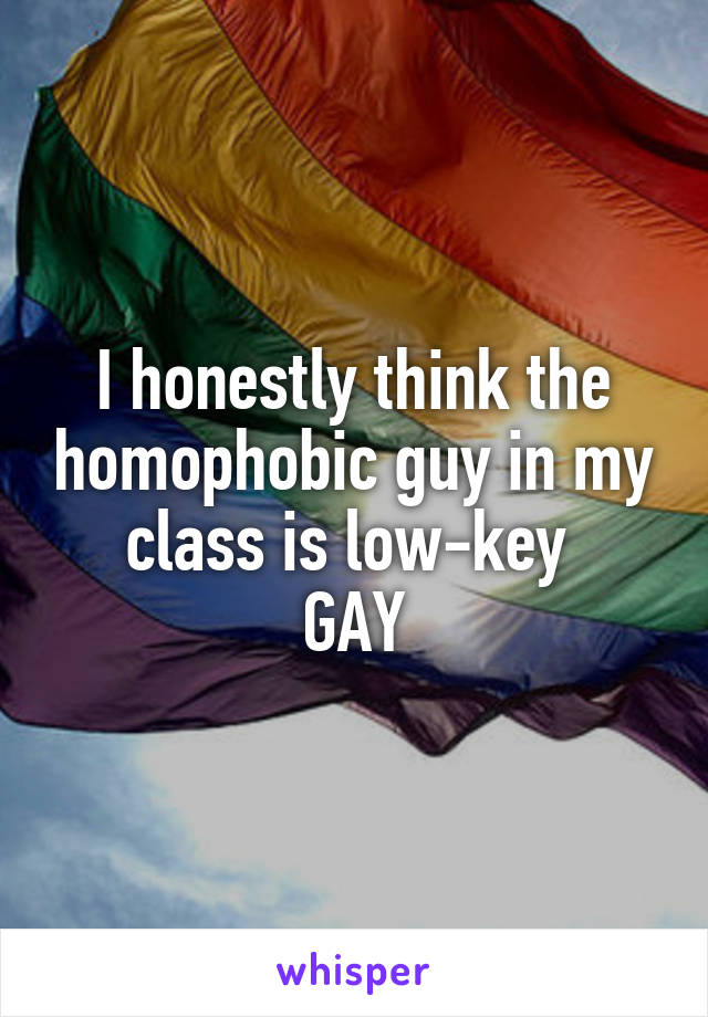 I honestly think the homophobic guy in my class is low-key 
GAY