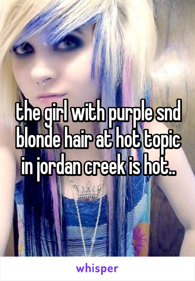 the girl with purple snd blonde hair at hot topic in jordan creek is hot..