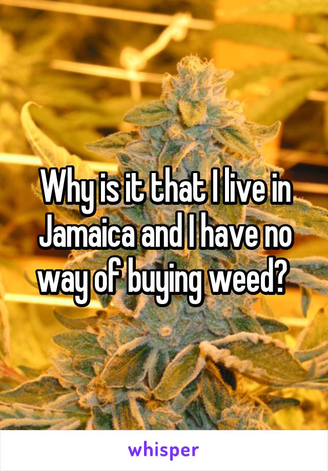 Why is it that I live in Jamaica and I have no way of buying weed? 