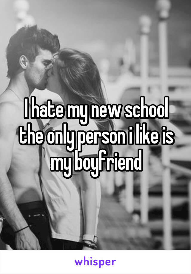 I hate my new school the only person i like is my boyfriend