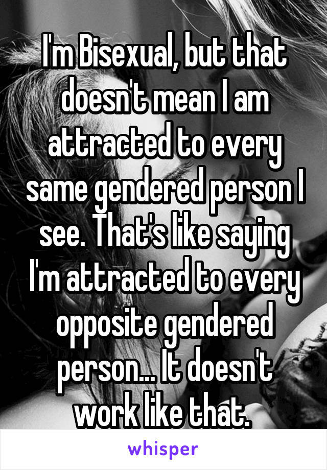 I'm Bisexual, but that doesn't mean I am attracted to every same gendered person I see. That's like saying I'm attracted to every opposite gendered person... It doesn't work like that. 