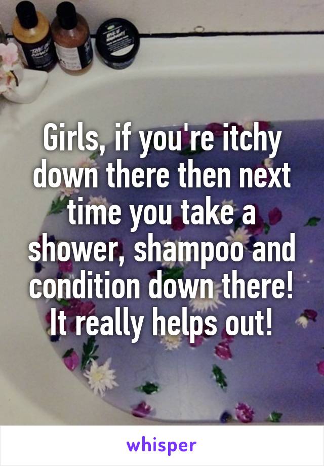 Girls, if you're itchy down there then next time you take a shower, shampoo and condition down there! It really helps out!