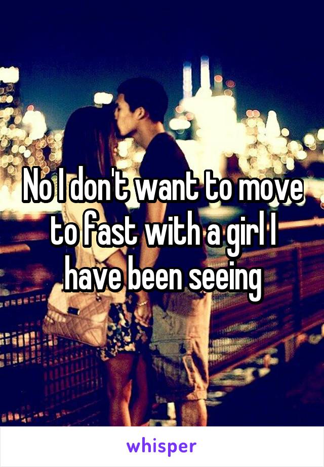 No I don't want to move to fast with a girl I have been seeing