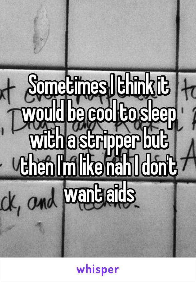 Sometimes I think it would be cool to sleep with a stripper but then I'm like nah I don't want aids