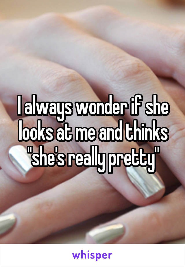 I always wonder if she looks at me and thinks "she's really pretty"