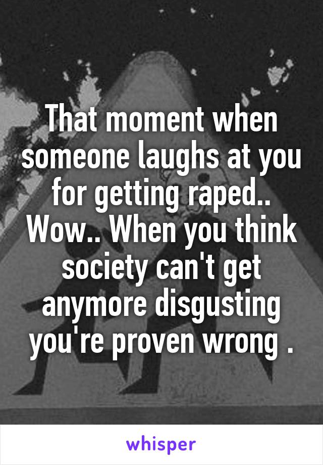 That moment when someone laughs at you for getting raped.. Wow.. When you think society can't get anymore disgusting you're proven wrong .