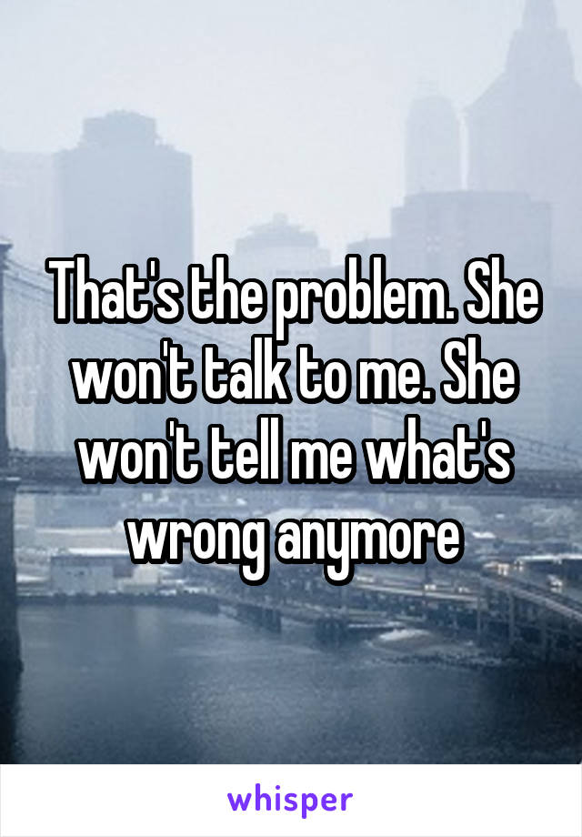 That's the problem. She won't talk to me. She won't tell me what's wrong anymore